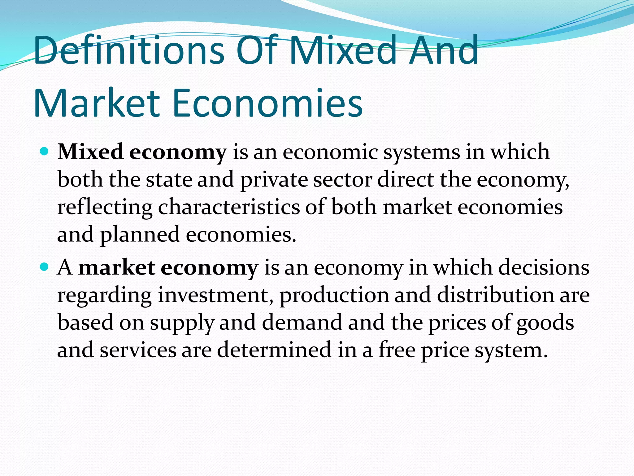 Definitions Of Mixed And
Market Economies
 Mixed economy is an economic systems in which
both the state and private sector direct the economy,
reflecting characteristics of both market economies
and planned economies.
 A market economy is an economy in which decisions
regarding investment, production and distribution are
based on supply and demand and the prices of goods
and services are determined in a free price system.
 