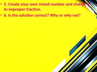 • 5. Create your own mixed number and change it
to improper fraction.
• 6. Is the solution correct? Why or why not?
 
