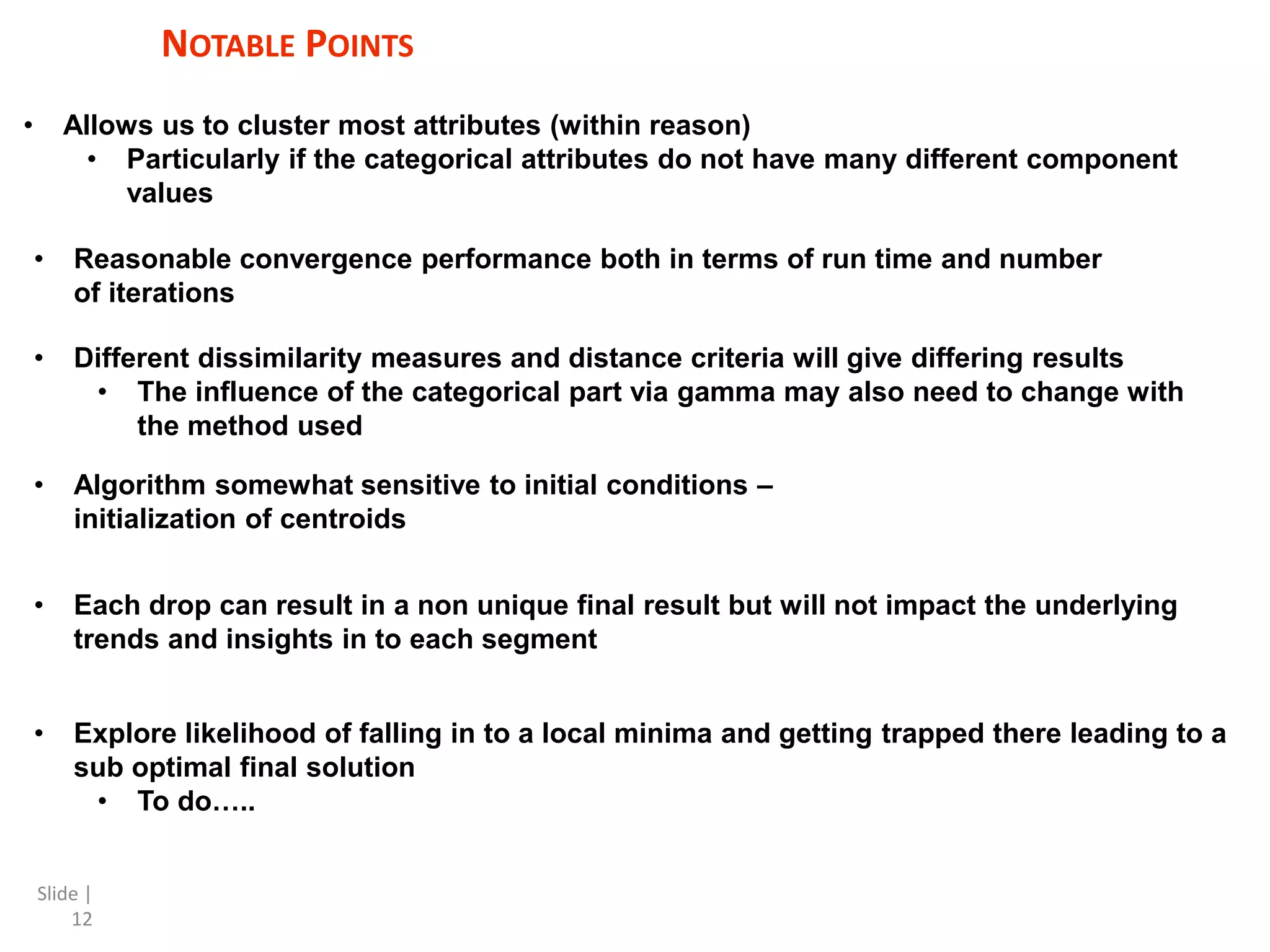 Slide | 12 NOTABLE POINTS • Allows us to cluster most attributes (within reason) • Particularly if the categorical attributes do not have many different component values • Reasonable convergence performance both in terms of run time and number of iterations • Different dissimilarity measures and distance criteria will give differing results • The influence of the categorical part via gamma may also need to change with the method used • Algorithm somewhat sensitive to initial conditions – initialization of centroids • Explore likelihood of falling in to a local minima and getting trapped there leading to a sub optimal final solution • To do….. • Each drop can result in a non unique final result but will not impact the underlying trends and insights in to each segment 