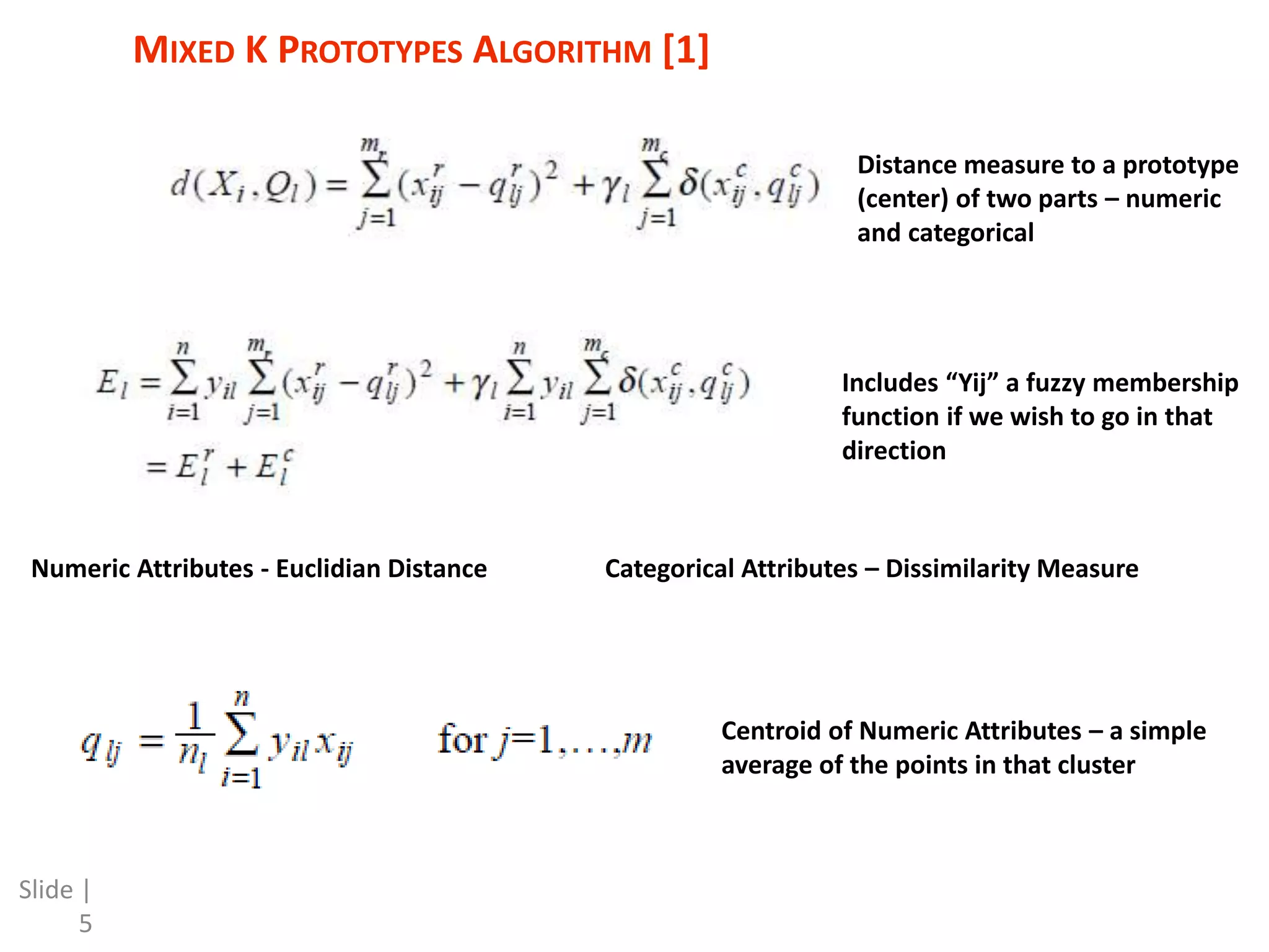 MIXED K PROTOTYPES ALGORITHM [1] Slide | 5 Distance measure to a prototype (center) of two parts – numeric and categorical Numeric Attributes - Euclidian Distance Categorical Attributes – Dissimilarity Measure Centroid of Numeric Attributes – a simple average of the points in that cluster Includes “Yij” a fuzzy membership function if we wish to go in that direction 