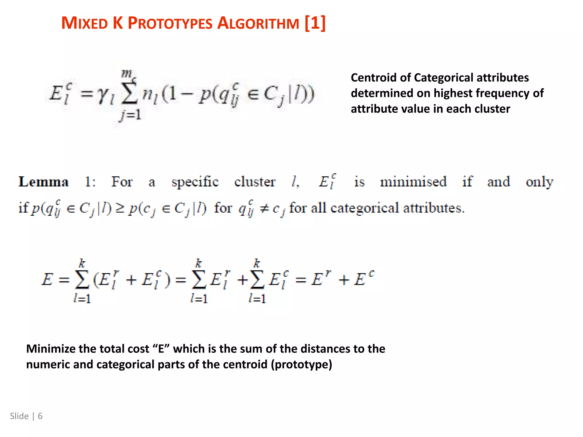 MIXED K PROTOTYPES ALGORITHM [1] Slide | 6 Minimize the total cost “E” which is the sum of the distances to the numeric and categorical parts of the centroid (prototype) Centroid of Categorical attributes determined on highest frequency of attribute value in each cluster 