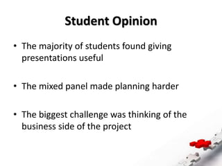 Student Opinion
• The majority of students found giving
presentations useful
• The mixed panel made planning harder
• The biggest challenge was thinking of the
business side of the project
 