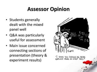 Assessor Opinion
• Students generally
dealt with the mixed
panel well
• Q&A was particularly
useful for assessment
• Main issue concerned
connecting sections of
presentation (theory &
experiment results)
 