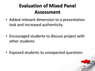 Evaluation of Mixed Panel
Assessment
• Added relevant dimension to a presentation
task and increased authenticity
• Encouraged students to discuss project with
other students
• Exposed students to unexpected questions
 