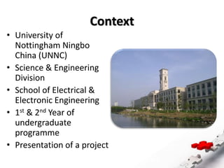 Context
• University of
Nottingham Ningbo
China (UNNC)
• Science & Engineering
Division
• School of Electrical &
Electronic Engineering
• 1st & 2nd Year of
undergraduate
programme
• Presentation of a project
 