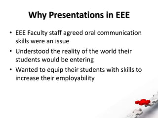 Why Presentations in EEE
• EEE Faculty staff agreed oral communication
skills were an issue
• Understood the reality of the world their
students would be entering
• Wanted to equip their students with skills to
increase their employability
 