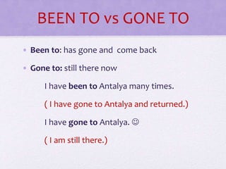 BEEN TO vs GONE TO
• Been to: has gone and come back
• Gone to: still there now
I have been to Antalya many times.
( I have gone to Antalya and returned.)
I have gone to Antalya. 
( I am still there.)
 