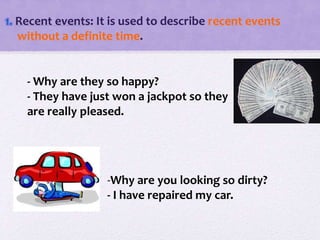 1. Recent events: It is used to describe recent events
without a definite time.
- Why are they so happy?
- They have just won a jackpot so they
are really pleased.
-Why are you looking so dirty?
- I have repaired my car.
 
