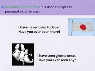 2. Personal experiences: It is used to express
personal experiences.
I have never been to Japan.
Have you ever been there?
I have seen ghosts once.
Have you ever seen any?
 