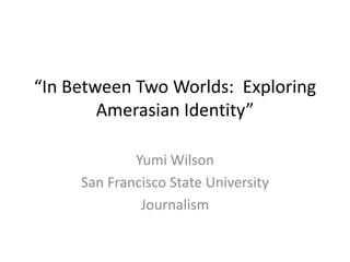 “In Between Two Worlds: Exploring
        Amerasian Identity”

             Yumi Wilson
     San Francisco State University
              Journalism
 