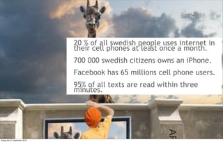 20 % of all swedish people uses internet in
                               their cell phones at least once a month.
                               700 000 swedish citizens owns an iPhone.
                               Facebook has 65 millions cell phone users.
                               95% of all texts are read within three
                               minutes.




tisdag den 21 september 2010
 
