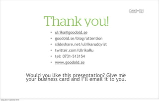 Thank you!
                                         ✦   ulrika@goodold.se
                                         ✦   goodold.se/blog/attention
                                         ✦   slideshare.net/ulrikarudqvist
                                         ✦   twitter.com/UlrikaRu
                                         ✦   tel: 0731-513154
                                         ✦   www.goodold.se


                               Would you like this presentation? Give me
                               your business card and I’ll email it to you.


tisdag den 21 september 2010
 