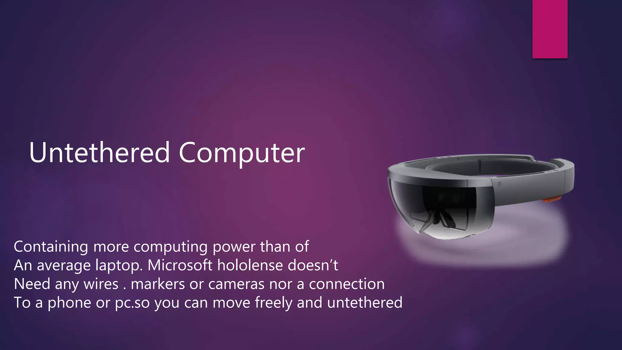 Untethered Computer
Containing more computing power than of
An average laptop. Microsoft hololense doesn’t
Need any wires . markers or cameras nor a connection
To a phone or pc.so you can move freely and untethered
 