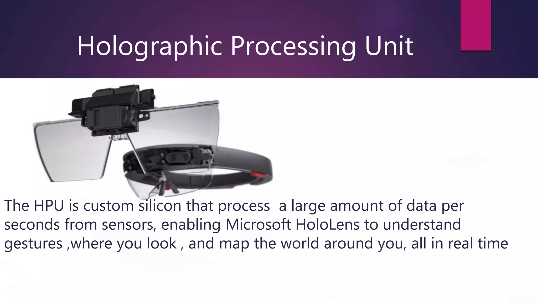 Holographic Processing Unit
The HPU is custom silicon that process a large amount of data per
seconds from sensors, enabling Microsoft HoloLens to understand
gestures ,where you look , and map the world around you, all in real time
 