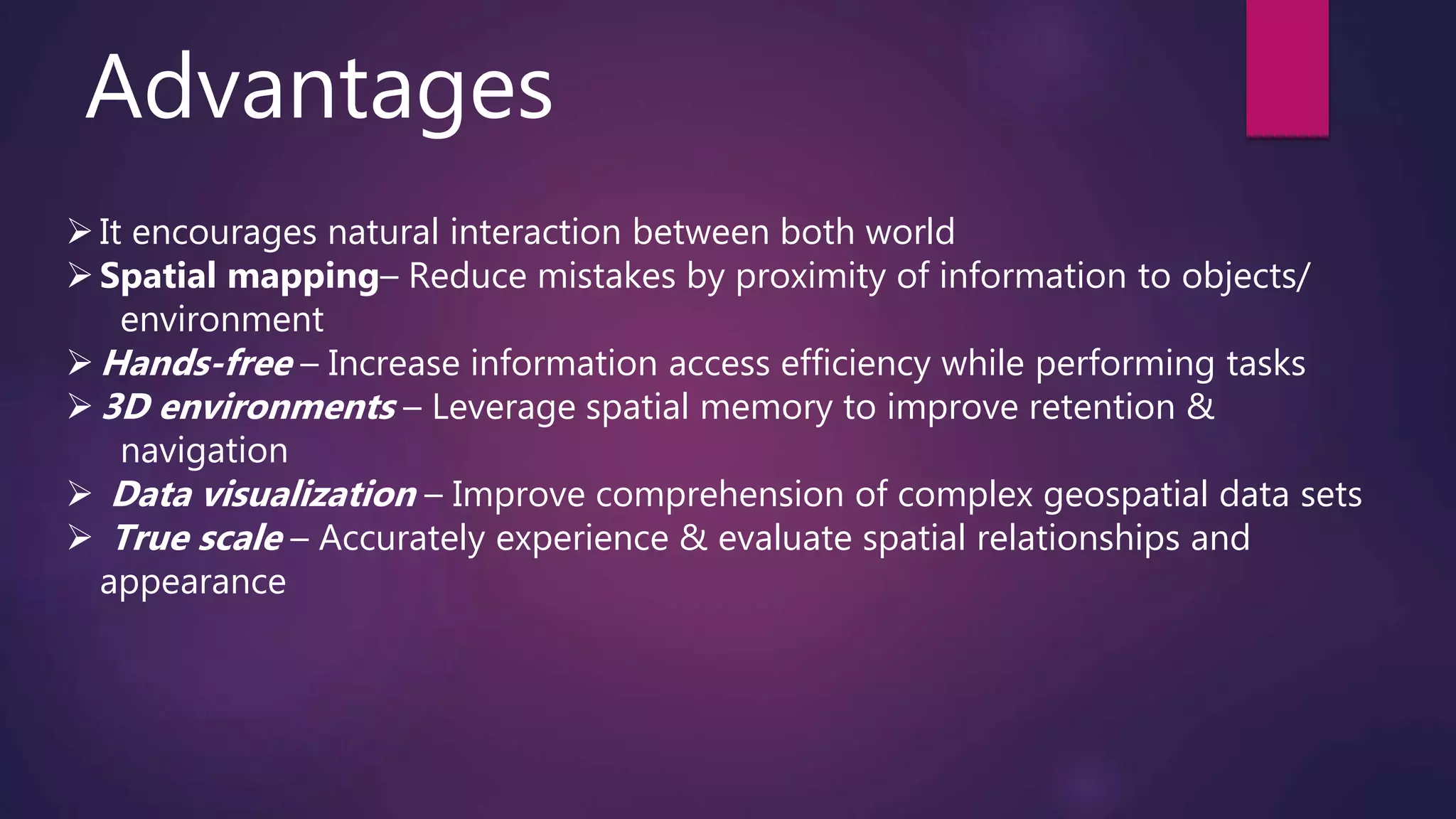 Advantages
It encourages natural interaction between both world
Spatial mapping– Reduce mistakes by proximity of information to objects/
environment
Hands-free – Increase information access efficiency while performing tasks
3D environments – Leverage spatial memory to improve retention &
navigation
 Data visualization – Improve comprehension of complex geospatial data sets
 True scale – Accurately experience & evaluate spatial relationships and
appearance
 