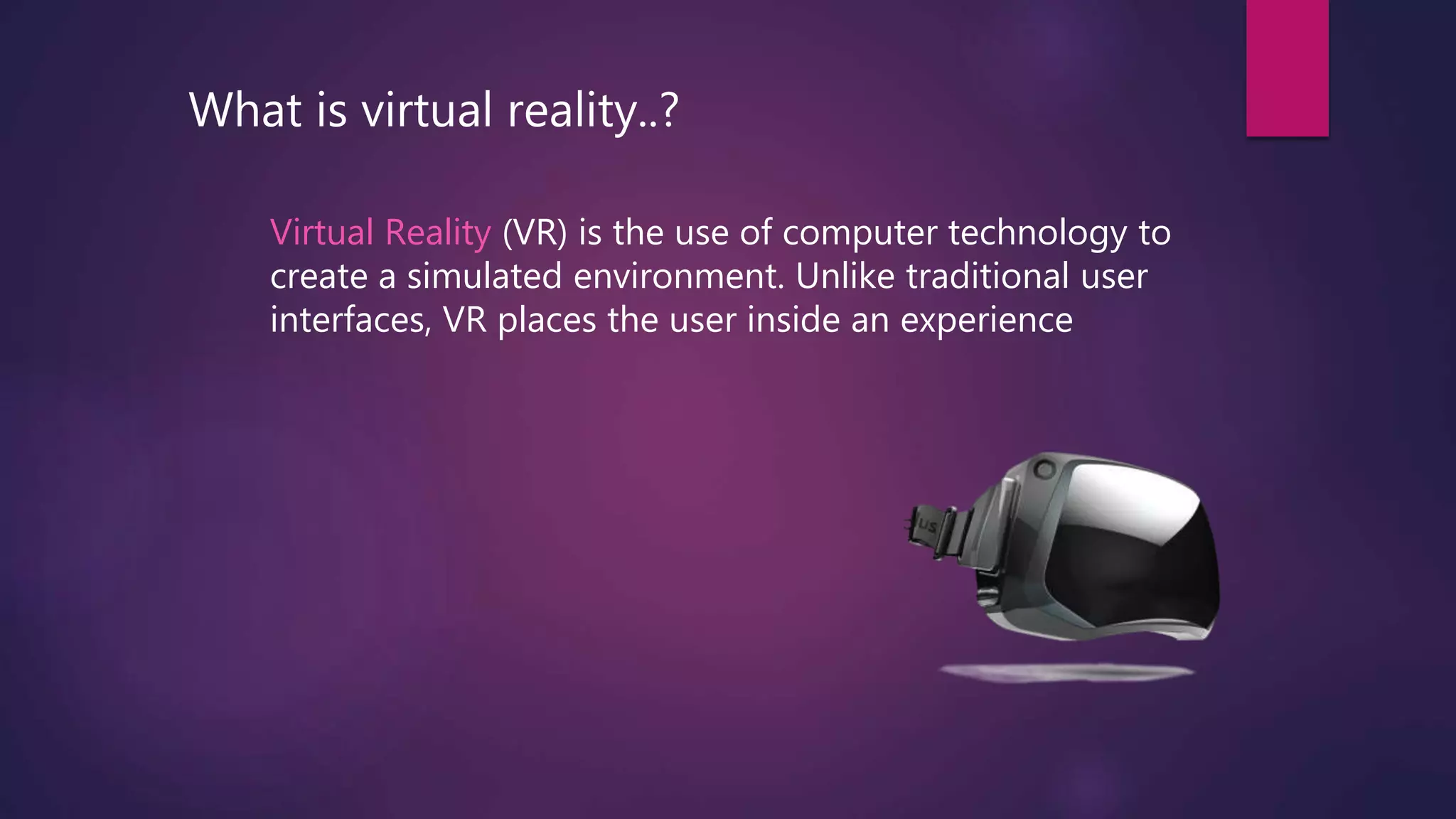 What is virtual reality..?
Virtual Reality (VR) is the use of computer technology to
create a simulated environment. Unlike traditional user
interfaces, VR places the user inside an experience
 