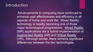 Introduction
Advancements in computing have continued to
enhance user effectiveness and efficiency in all
aspects of home and work life. Mixed Reality
technology is rapidly becoming one of those
major technological progressions. Mixed Reality
(MR) applications are a hybrid implementation of
Augmented Reality (AR) and Virtual Reality
(VR). Although similar, there remains significant
differences between the two technologies.
 