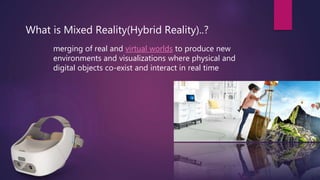 What is Mixed Reality(Hybrid Reality)..?
merging of real and virtual worlds to produce new
environments and visualizations where physical and
digital objects co-exist and interact in real time
 