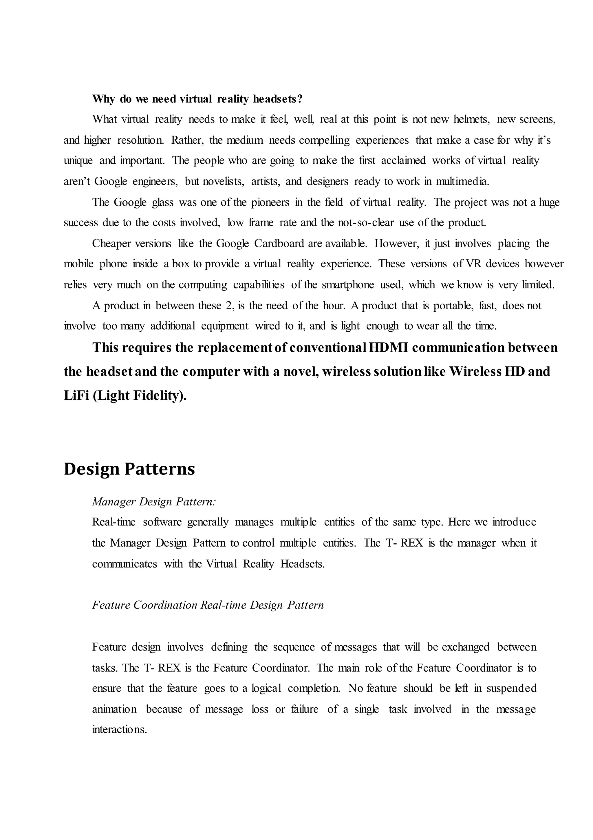 Why do we need virtual reality headsets?
What virtual reality needs to make it feel, well, real at this point is not new helmets, new screens,
and higher resolution. Rather, the medium needs compelling experiences that make a case for why it’s
unique and important. The people who are going to make the first acclaimed works of virtual reality
aren’t Google engineers, but novelists, artists, and designers ready to work in multimedia.
The Google glass was one of the pioneers in the field of virtual reality. The project was not a huge
success due to the costs involved, low frame rate and the not-so-clear use of the product.
Cheaper versions like the Google Cardboard are available. However, it just involves placing the
mobile phone inside a box to provide a virtual reality experience. These versions of VR devices however
relies very much on the computing capabilities of the smartphone used, which we know is very limited.
A product in between these 2, is the need of the hour. A product that is portable, fast, does not
involve too many additional equipment wired to it, and is light enough to wear all the time.
This requires the replacementof conventionalHDMI communication between
the headsetand the computer with a novel, wireless solutionlike Wireless HD and
LiFi (Light Fidelity).
Design Patterns
Manager Design Pattern:
Real-time software generally manages multiple entities of the same type. Here we introduce
the Manager Design Pattern to control multiple entities. The T- REX is the manager when it
communicates with the Virtual Reality Headsets.
Feature Coordination Real-time Design Pattern
Feature design involves defining the sequence of messages that will be exchanged between
tasks. The T- REX is the Feature Coordinator. The main role of the Feature Coordinator is to
ensure that the feature goes to a logical completion. No feature should be left in suspended
animation because of message loss or failure of a single task involved in the message
interactions.
 