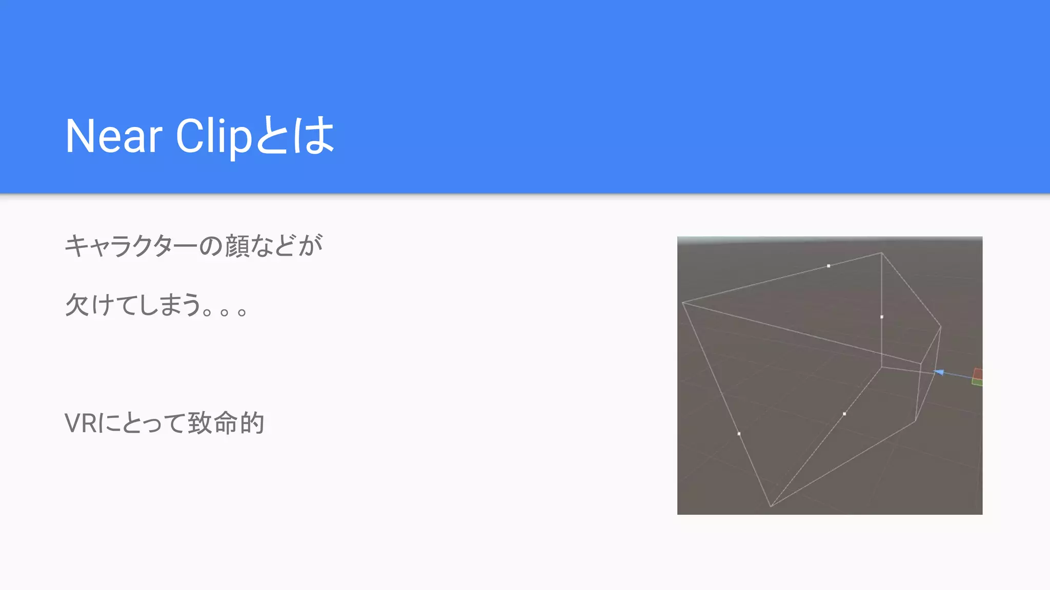 Near Clipとは
キャラクターの顔などが
欠けてしまう。。。
VRにとって致命的
 