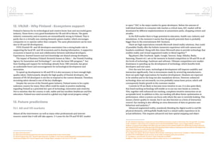 28BUSINESS FINLAND | NEOGAMES
MIXED REALITY 2017
29BUSINESS FINLAND | NEOGAMES
MIXED REALITY 2017
12. VR/AR - Why Finland - Ecosystem support
Finland is famous for its technological and creative know-how and successful game
industry. Those form a very good foundation for VR and AR to bloom. The game
industry community and ecosystem are extraordinarily strong in Finland. That is
partly due to a virtually non-existing domestic games market, which encourages
companies to co-operate rather than compete. The same phenomenon can be seen
also in VR and AR development.
FIVR (Finnish VR- and AR developers association) has a strong leader role in
supporting the local VR- and AR ecosystem and in sharing information. A supportive
ecosystem is based on trust and collaboration between individual developers.
Experiences, learned lessons and tacit knowledge are shared among developers.
The impact of Business Finland (formerly known as Tekes / , the Finnish Funding
Agency for Innovation and Technology)62
, not only the latest MR-program,63
but
their funding and support for technology already from 1983 onwards, has given
an undeniable boost and encouragement for technological development and
innovation.
To speed up development in AR and VR it is also necessary to have enough high-
quality talent. Unfortunately, despite the high quality of Finnish developers, the
amount of VR/AR developers is too few to respond to the current demand. Therefore,
recruiting talent abroad is one of the key challenges.
Despite the success of the Finnish game industry, Finland seems to be a quite
unknown country for many. More effort could be made in positive marketing
regarding Finland as a potential hot-spot of technology, innovation and creativity.
Not to mention that the country is safe, stable and has excellent healthcare and free
education. Finland was rated second in a global very high social progress rating.64
13. Future predictions
13.1. AR and VR markets
Almost all the interviewees (as well as many other professionals and internet
sources) stated that it will still take approx. 3-5 years for the VR and VR B2C market
62 https://www.tekes.fi/en/
63 https://www.tekes.fi/en/programmes-and-services/campaigns/team-finland-mixed-reality/
64 Social Progress Index 2017, Social Progres Imperative. Available in: http://www.socialprogressindex.com/assets/downloads/
resources/en/English-2017-Social-Progress-Index-Findings-Report_embargo-d-until-June-21-2017.pdf
to open.65
B2C is the major market for game developers. Before the amount of
individual headsets in consumer side reaches a critical mass, B2C market will be
dominated by different implementations in amusement parks, shopping centres and
arcades.
In the B2B market there is huge potential in education, health care, industry and
simulations. At the moment it seems that the growth potential there is probably
bigger than in the entertainment B2C business.
There are high expectations towards Microsoft mixed reality solutions, that could
(if possible) finally offer the holistic immersive experience with web camera and
headsets combined. Along with this vision Microsoft aims to provide technology that
enables reality and virtual/augmented reality to blend together.66
Big players (like Facebook, Apple, Google, Tencent, Snap, Alibaba, Baidu,
Samsung, Huawei etc.) are at the moment in heated competition in AR and VR on all
the levels of technology; hardware and software. Ultimate competition over market
dominance is speeding up the development of technology, which benefits both
developers and end-users.
Over the next few years, technological development will improve usability and
interaction significantly. Due to investments made by several big manufacturers,
there are quite high expectations for headset development. Headsets are expected
to be wireless and in the long run also standalone devices. However, enhanced
technology does not necessarily (or even probably) mean lower prices, which will
consequently hinder growth in the customer market.
Controls in VR are likely to become more intuitive to use. It is also quite likely
that hand tracking technology will enable us to use our own hands as controls.
This, together with enhanced eye tracking, completes intuitive interaction on an
acceptable level. In addition to this, eye tracking will allow better optimization in
performance, when a system can focus only where the user is currently looking. This
means a better quality in visuals, but it can also function as a form of interaction
control. Eye tracking is also offering an extra dimension of data on genuine user
behaviour and analytics.67
Advanced augmented reality, seamlessly blending the digital world to real life
physical elements, will hopefully finally lead to a mixed reality experience in its
actual definition. This requires advanced real time spatial mapping and object
65 ICD, Worldwide Spending on Augmented and Virtual Reality Expected to Double or More Every Year Through 2021, According
to IDC. Available in: https://www.idc.com/getdoc.jsp?containerId=prUS42959717&utm_source=Triggermail&utm_medium=e-
mail&utm_campaign=Post%20Blast%20%28bii-apps-and-platforms%29:%20Why%20AR%2C%20VR%20are%20set%20to%20
take%20off%20%E2%80%94%20Google%20is%20expanding%20its%20Africa%20initiatives%20%E2%80%94%20T-Mobile%20
forges%20ahead&utm_term=BII%20List%20Mobile%20ALL
http://www.businessinsider.com/ar-vr-2017-8?r=US&IR=T&IR=T
66 The Verge, Tom Warren; Microsoft’s Windows Mixed Reality: everything you need to know. Available in: https://www.theverge.
com/2017/10/17/16487936/microsoft-windows-mixed-reality-vr-headsets-guide-pricing-features
67 The Medium, Lucas Rizzotto; The Next 5 Years: Predictions for VR/MR.
Available in: https://medium.com/futurepi/predictions-whats-next-for-vr-mr-2c9663d58c46
 