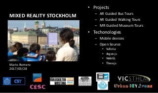MIXED REALITY STOCKHOLM
• Projects
– AR Guided Bus Tours
– AR Guided Walking Tours
– MR Guided Museum Tours
• Techonologies
– Mobile devices
– Open Source
• Vuforia
• Argon.js
• WebGL
• Three.jsMario Romero
2017/03/28
 