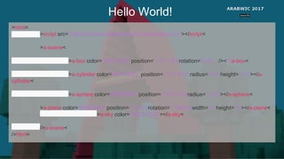 Hello World!
<html>
<script src="https://aframe.io/releases/0.3.2/aframe.min.js"></script>
<a-scene>
<a-box color="#4CC3D9" position="- 1 0.5-3" rotation="0 45 0"<>/ a-box>
<a-cylinder color="#FFC65D" position=" 1 0.75-3" radius="0.5" height="1.5"></a-
cylinder>
<a-sphere color="#EF2D5E" position=" 0 1.25-5" radius="1.25"></a-sphere>
<a-plane color="#7BC8A4" position=" 0 0-4" rotation="- 90 0 0" width="4"height="4"></a-plane>
<a-sky color="#ECECEC"></a-sky>
</ a-scene>
</ html>
 