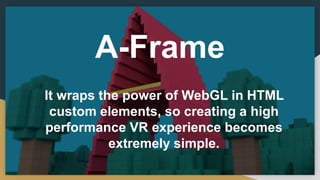 A-Frame
It wraps the power of WebGL in HTML
custom elements, so creating a high
performance VR experience becomes
extremely simple.
 