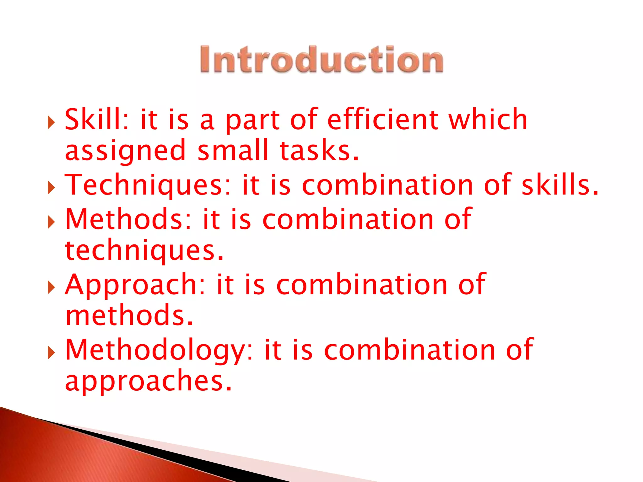 Skill: it is a part of efficient which
assigned small tasks.
 Techniques: it is combination of skills.
 Methods: it is combination of
techniques.
 Approach: it is combination of
methods.
 Methodology: it is combination of
approaches.
 