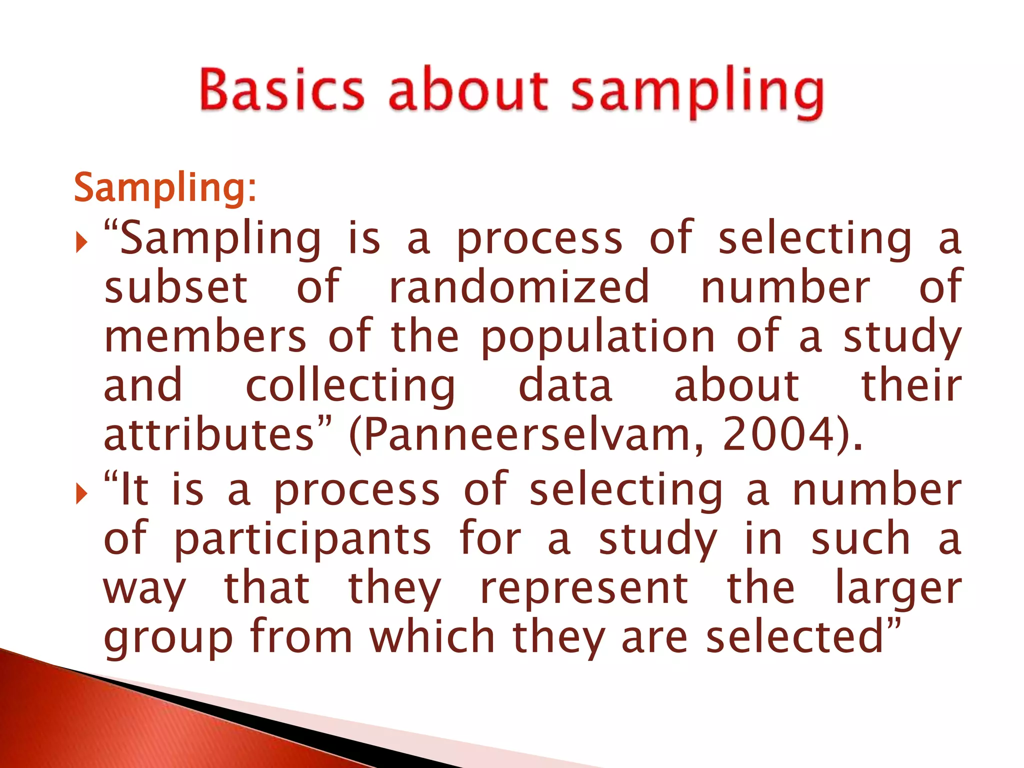 Sampling:
 “Sampling is a process of selecting a
subset of randomized number of
members of the population of a study
and collecting data about their
attributes” (Panneerselvam, 2004).
 “It is a process of selecting a number
of participants for a study in such a
way that they represent the larger
group from which they are selected”
 