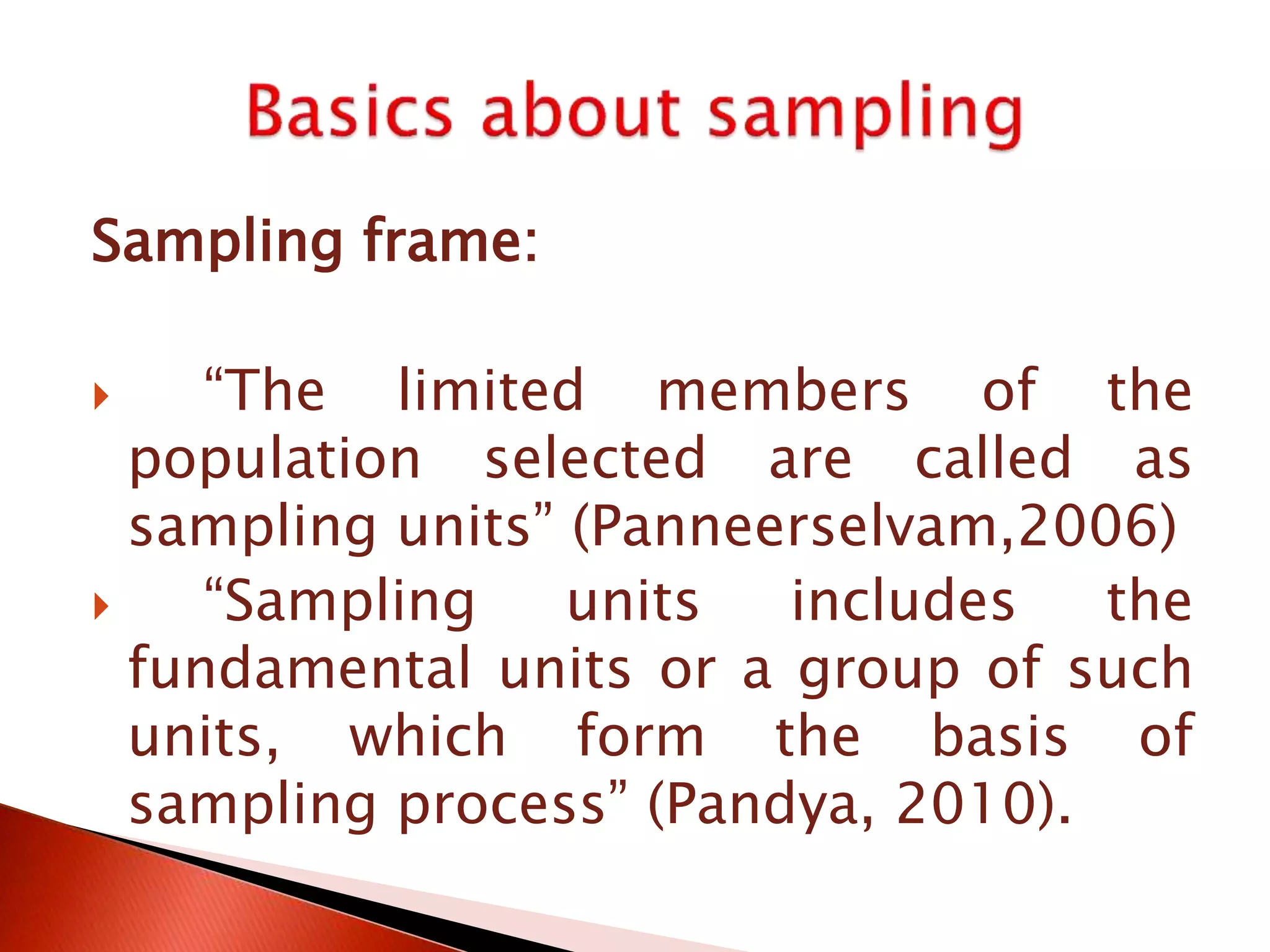 Sampling frame:
 “The limited members of the
population selected are called as
sampling units” (Panneerselvam,2006)
 “Sampling units includes the
fundamental units or a group of such
units, which form the basis of
sampling process” (Pandya, 2010).
 