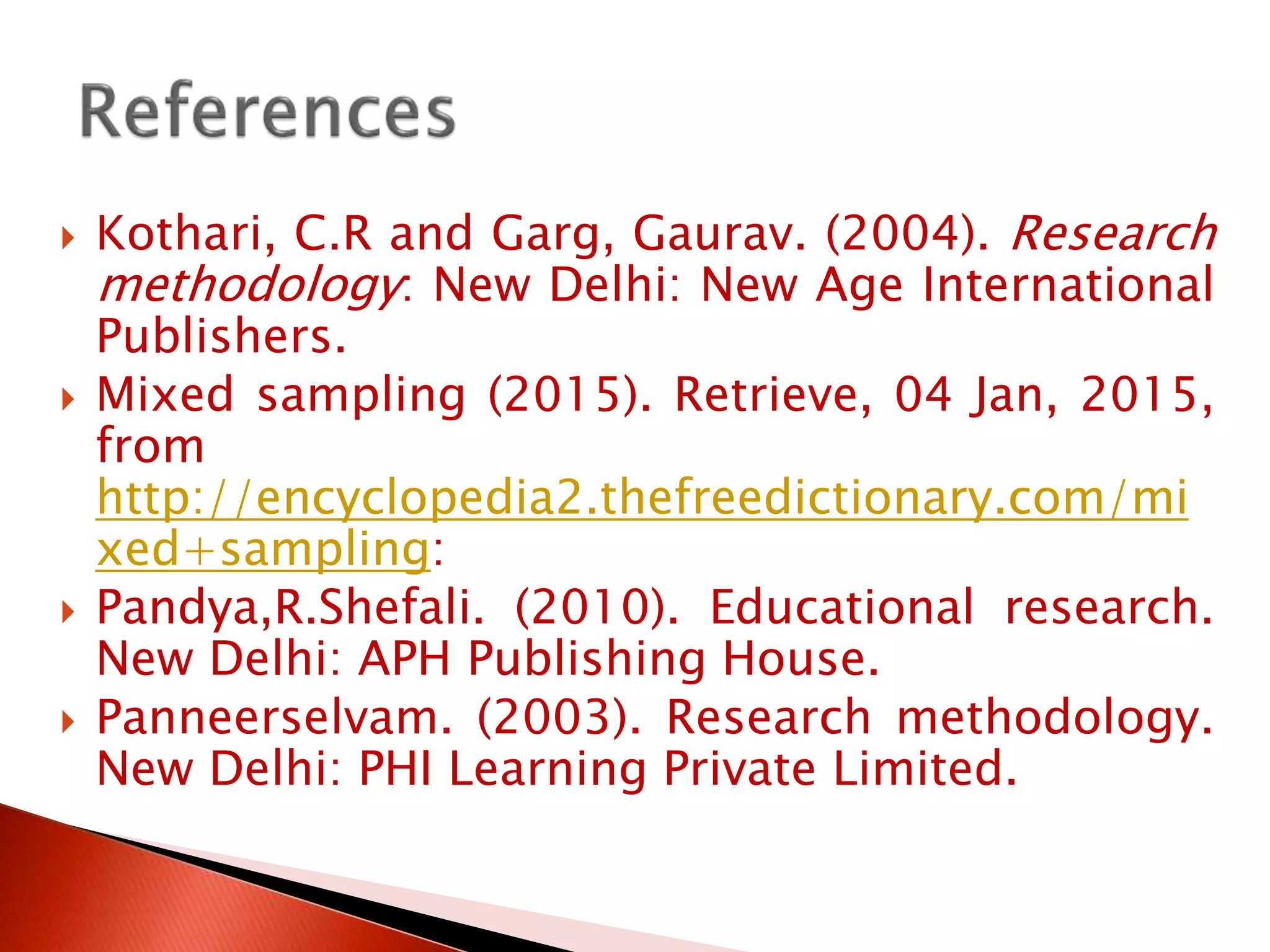  Kothari, C.R and Garg, Gaurav. (2004). Research
methodology: New Delhi: New Age International
Publishers.
 Mixed sampling (2015). Retrieve, 04 Jan, 2015,
from
http://encyclopedia2.thefreedictionary.com/mi
xed+sampling:
 Pandya,R.Shefali. (2010). Educational research.
New Delhi: APH Publishing House.
 Panneerselvam. (2003). Research methodology.
New Delhi: PHI Learning Private Limited.
 