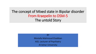 The concept of Mixed state in Bipolar disorder
From Kraepelin to DSM-5
The untold Story
BY
Mostafa Mahmoud Elsabban
ASS. Lecturer of Psychiatry
Al Azhar University
 