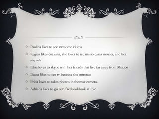  Paulina likes to see awesome videos
 Regina likes cuevana, she loves to see mario casas movies, and her
   sixpack
 Elisa loves to skype with her friends that live far away from Mexico
 Ileana likes to see tv because she entretain
 Frida loves to takes photos in the mac camera.
 Adriana likes to go o0n facebook look at ´pic.
 