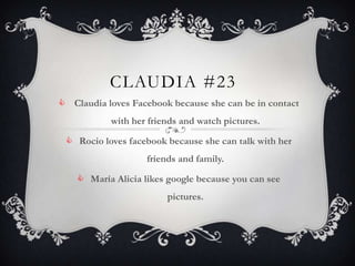 CLAUDIA #23
 Claudia loves Facebook because she can be in contact
           with her friends and watch pictures.

  Rocio loves facebook because she can talk with her
                    friends and family.

     María Alicia likes google because you can see
                         pictures.
 