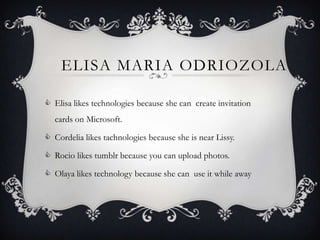 ELISA MARIA ODRIOZOLA

 Elisa likes technologies because she can create invitation
  cards on Microsoft.

 Cordelia likes tachnologies because she is near Lissy.

 Rocio likes tumblr because you can upload photos.

 Olaya likes technology because she can use it while away
 