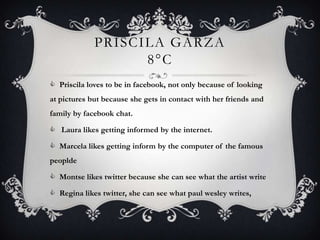 PRISCILA GARZA
                   8°C
 Priscila loves to be in facebook, not only because of looking
at pictures but because she gets in contact with her friends and
family by facebook chat.

 Laura likes getting informed by the internet.

 Marcela likes getting inform by the computer of the famous
peoplde

 Montse likes twitter because she can see what the artist write

 Regina likes twitter, she can see what paul wesley writes,
 