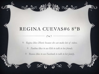 REGINA CUEVAS#6 8 °B

 Regina likes iMovie because she can make lots of videos.

     Paulina likes to use Kik to talk to her friends.

    Bianca likes to use Facebook to talk to her family.
 