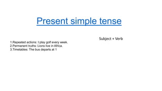 Present simple tense
Subject + Verb
1.Repeated actions: I play golf every week.
2.Permanent truths: Lions live in Africa.
3.Timetables: The bus departs at 1
 