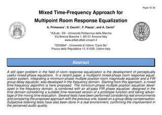 Paper ID 38
Mixed Time-Frequency Approach for
Multipoint Room Response Equalization
A. Primavera1
, S. Cecchi1
, F. Piazza1
, and A. Carini2
1
A3Lab - DII - Universit`a Politecnica delle Marche
Via Brecce Bianche 1, 60131 Ancona Italy
www.a3lab.dibet.univpm.it
2
2DiSBeF - Universit`a di Urbino “Carlo Bo”
Piazza della Repubblica 13, 61029, Urbino Italy
Abstract
A still open problem in the ﬁeld of room response equalization is the development of perceptually
useful mixed-phase equalizers. In a recent paper, a multipoint mixed-phase room response equal-
ization system, integrating a minimum-phase multiple position room magnitude equalizer and a FIR
group delay equalizer, was developed in the frequency domain. Starting from this approach, a mixed
time-frequency algorithm is here proposed. The minimum-phase multiple position equalizer devel-
oped in the frequency domain, is combined with an all-pass FIR phase equalizer, designed in the
time domain considering a suitable time-reversed version of a prototype function and taking advan-
tage of the mixing time evaluation. Several tests have been performed considering real environments
and comparing the proposed approach with the previous one, based on a group delay compensation.
Subjective listening tests have also been done in a real environment, conﬁrming the improvement in
the perceived audio quality.
 