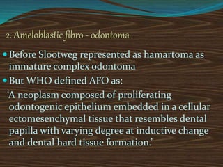 2. Ameloblastic fibro - odontoma
 Before Slootweg represented as hamartoma as
immature complex odontoma
 But WHO defined AFO as:
‘A neoplasm composed of proliferating
odontogenic epithelium embedded in a cellular
ectomesenchymal tissue that resembles dental
papilla with varying degree at inductive change
and dental hard tissue formation.’
 