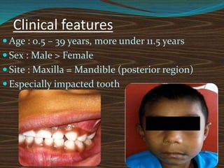 Clinical features
 Age : 0.5 – 39 years, more under 11.5 years
 Sex : Male > Female
 Site : Maxilla = Mandible (posterior region)
 Especially impacted tooth
 