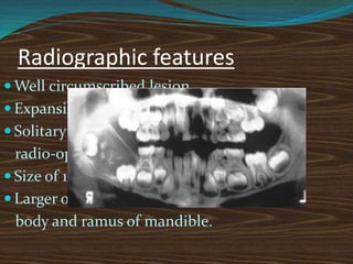 Radiographic features
 Well circumscribed lesion
 Expansile radiolucency
 Solitary or small multiple
radio-opaque masses.
 Size of 1-2 cm in diameter, but
 Larger ones extends up to
body and ramus of mandible.
 