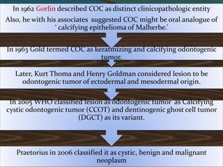 Praetorius in 2006 classified it as cystic, benign and malignant
neoplasm
In 2005 WHO classified lesion as odontogenic tumor as Calcifying
cystic odontogenic tumor (CCOT) and dentinogenic ghost cell tumor
(DGCT) as its variant.
Later, Kurt Thoma and Henry Goldman considered lesion to be
odontogenic tumor of ectodermal and mesodermal origin.
In 1963 Gold termed COC as keratinizing and calcifying odontogenic
tumor.
In 1962 Gorlin described COC as distinct clinicopathologic entity
Also, he with his associates suggested COC might be oral analogue of
‘ calcifying epithelioma of Malherbe.’
 