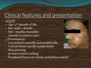 Clinical features and presentation
1.CCOT
• Age: 2nd decade of life
• Sex: male = female
• Site : maxilla=mandible
(mostly in anterior jaw)
Presentation:
• Can present centrally and peripherally
• Central lesion usually aymptomatic
• Slow growing
• produces hard swelling
• Peripheral lesion are sessile and pedunculated
 