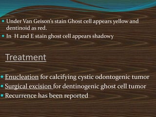  Under Van Geison’s stain Ghost cell appears yellow and
dentinoid as red.
 In H and E stain ghost cell appears shadowy
Treatment
 Enucleation for calcifying cystic odontogenic tumor
 Surgical excision for dentinogenic ghost cell tumor
 Recurrence has been reported
 