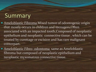 Summary
 Ameloblastic Fibroma Mixed tumor of odontogenic origin
that mostly occurs in children and teenagers,Often
associated with an impacted tooth,Composed of neoplastic
epithelium and neoplastic connective tissue , which can be
treated by curettage or excision and has rare malignant
conterpart.
 Ameloblastic Fibro- odontoma same as Ameloblastic
fibroma but composed of neoplastic epithelium and
neoplastic myxomatous connective tissue.
 