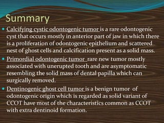 Summary
 Calcifying cystic odontogenic tumor is a rare odontogenic
cyst that occurs mostly in anterior part of jaw in which there
is a proliferation of odontogenic epithelium and scattered
nest of ghost cells and calcification present as a solid mass.
 Primordial odontogenic tumor rare new tumor mostly
associated with unerupted tooth and are asymptomatic
resembling the solid mass of dental papilla which can
surgically removed.
 Dentinogenic ghost cell tumor is a benign tumor of
odontogenic origin which is regarded as solid variant of
CCOT have most of the characteristics common as CCOT
with extra dentinoid formation.
 