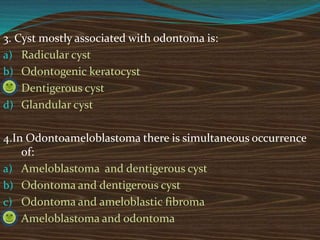 3. Cyst mostly associated with odontoma is:
a) Radicular cyst
b) Odontogenic keratocyst
c) Dentigerous cyst
d) Glandular cyst
4.In Odontoameloblastoma there is simultaneous occurrence
of:
a) Ameloblastoma and dentigerous cyst
b) Odontoma and dentigerous cyst
c) Odontoma and ameloblastic fibroma
d) Ameloblastoma and odontoma
 