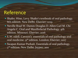 Reference
 Shafer, Hine, Levy. Shafer's textbook of oral pathology.
8th edition. New Delhi: Elsevier; 2019
 Neville Brad W. Damm Douglas D. Allen Carl M. Chi
Angela C. Oral and Maxillofacial Pathology. 4th
edition. Missouri: Elsevier; 2016
 E.W. odell. Cawson’s essentials of oral pathology and
oral medicine. 9th edition. London; Elsevier; 2017
 Swapan Kumar Purkait. Essentials of oral pathology.
3rd edition. New Delhi; Jaypee; 2011
 